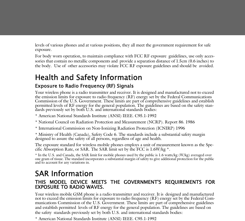 levels of various phones and at various positions, they all meet the government requirement for safe exposure. For body worn operation, to maintain compliance with FCC RF exposure guidelines, use only acces-sories that contain no metallic components and provide a separation distance of 1.5cm (0.6 inches) to the body.  Use of other accessories may violate FCC RF exposure guidelines and should be avoided.Health and Safety InformationExposure to Radio Frequency (RF) SignalsYour wireless phone is a radio transmitter and receiver. It is designed and manufactured not to exceed the emission limits for exposure to radio frequency (RF) energy set by the Federal Communications Commission of the U.S. Government. These limits are part of comprehensive guidelines and establish permitted levels of RF energy for the general population. The guidelines are based on the safety stan-dards previously set by both U.S. and international standards bodies: * American National Standards Institute (ANSI) IEEE. C95.1-1992* National Council on Radiation Protection and Measurement (NCRP). Report 86. 1986* International Commission on Non-Ionizing Radiation Protection (ICNIRP) 1996* Ministry of Health (Canada), Safety Code 6. The standards include a substantial safety margin designed to assure the safety of all persons, regardless of age and health.The exposure standard for wireless mobile phones employs a unit of measurement known as the Spe-cific Absorption Rate, or SAR. The SAR limit set by the FCC is 1.6W/kg *.* In the U.S. and Canada, the SAR limit for mobile phones used by the public is 1.6 watts/kg (W/kg) averaged over one gram of tissue. The standard incorporates a substantial margin of safety to give additional protection for the public and to account for any variations in.SAR InformationTHIS MODEL DEVICE MEETS THE GOVERNMENT'S REQUIREMENTS FOREXPOSURE TO RADIO WAVES.Your wireless mobile GSM phone is a radio transmitter and receiver. It is designed and manufactured not to exceed the emission limits for exposure to radio frequency (RF) energy set by the Federal Com-munications Commission of the U.S. Government. These limits are part of comprehensive guidelines and establish permitted levels of RF energy for the general population. The guidelines are based on the safety standards previously set by both U.S. and international standards bodies: * American National Standards Institute (ANSI) IEEE. C95.1-1992