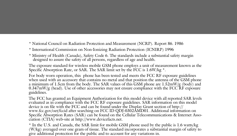 * National Council on Radiation Protection and Measurement (NCRP). Report 86. 1986* International Commission on Non-Ionizing Radiation Protection (ICNIRP) 1996* Ministry of Health (Canada), Safety Code 6. The standards include a substantial safety margin designed to assure the safety of all persons, regardless of age and health.The exposure standard for wireless mobile GSM phone employs a unit of measurement known as the Specific Absorption Rate, or SAR. The SAR limit set by the FCC is 1.6W/kg *.For body worn operation, this  phone has been tested and meets the FCC RF exposure guidelines when used with an accessory that contains no metal and that position the antenna of the GSM phone a minimum of 1.5cm from the body. The SAR values of this GSM phone are 1.52mW/g (body) and 0.347mW/g (head). Use of other accessories may not ensure compliance with the FCC RF exposure guidelines.The FCC has granted an Equipment Authorization for this model device with all reported SAR levels evaluated as in compliance with the FCC RF exposure guidelines. SAR information on this model device is on file with the FCC and can be found under the Display Grant section of http://www.fcc.gov/oet/fccid after searching on FCC ID QDJ-0302AMD01. Additional information on Specific Absorption Rates (SAR) can be found on the Cellular Telecommunications &amp; Internet Asso-ciation (CTIA) web-site at http://www.devicefacts.net.* In the U.S. and Canada, the SAR limit for mobile GSM phone used by the public is 1.6 watts/kg (W/kg) averaged over one gram of tissue. The standard incorporates a substantial margin of safety to give additional protection for the public and to account for any variations in.