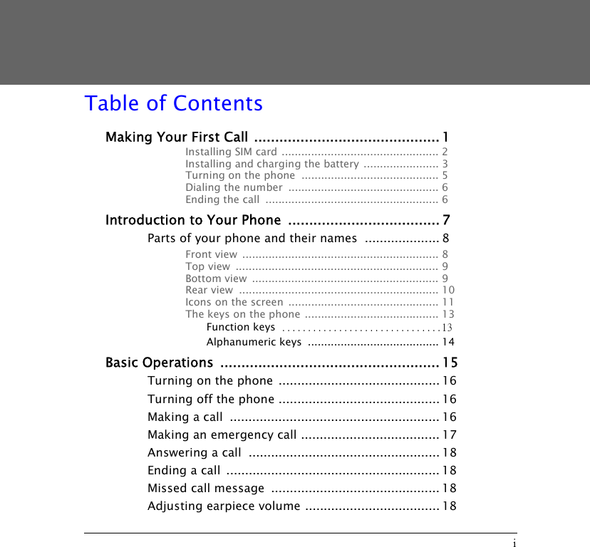 iTable of ContentsMaking Your First Call ............................................ 1Installing SIM card ................................................ 2Installing and charging the battery  ....................... 3Turning on the phone  .......................................... 5Dialing the number  .............................................. 6Ending the call  ..................................................... 6Introduction to Your Phone  .................................... 7Parts of your phone and their names  .................... 8Front view  ............................................................ 8Top view  .............................................................. 9Bottom view  ......................................................... 9Rear view  ............................................................. 10Icons on the screen  .............................................. 11The keys on the phone ......................................... 13Function keys ...............................13Alphanumeric keys  ........................................ 14Basic Operations  .................................................... 15Turning on the phone  ........................................... 16Turning off the phone ........................................... 16Making a call  ........................................................ 16Making an emergency call ..................................... 17Answering a call  ................................................... 18Ending a call  ......................................................... 18Missed call message  ............................................. 18Adjusting earpiece volume .................................... 18