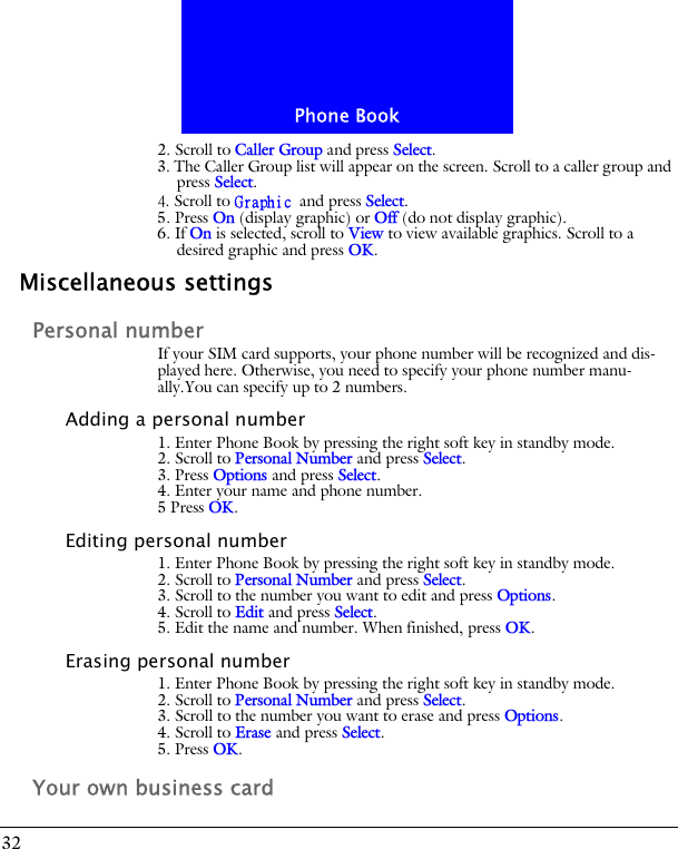 Phone Book322. Scroll to Caller Group and press Select.3. The Caller Group list will appear on the screen. Scroll to a caller group and press Select.4. Scroll to Graphic and press Select. 5. Press On (display graphic) or Off (do not display graphic).6. If On is selected, scroll to View to view available graphics. Scroll to a desired graphic and press OK.Miscellaneous settingsPersonal numberIf your SIM card supports, your phone number will be recognized and dis-played here. Otherwise, you need to specify your phone number manu-ally.You can specify up to 2 numbers.Adding a personal number1. Enter Phone Book by pressing the right soft key in standby mode.2. Scroll to Personal Number and press Select.3. Press Options and press Select.4. Enter your name and phone number.5 Press OK.Editing personal number1. Enter Phone Book by pressing the right soft key in standby mode.2. Scroll to Personal Number and press Select.3. Scroll to the number you want to edit and press Options.4. Scroll to Edit and press Select. 5. Edit the name and number. When finished, press OK.Erasing personal number1. Enter Phone Book by pressing the right soft key in standby mode.2. Scroll to Personal Number and press Select.3. Scroll to the number you want to erase and press Options.4. Scroll to Erase and press Select.5. Press OK.Your own business card