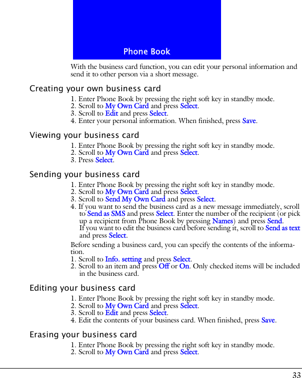 33Phone BookWith the business card function, you can edit your personal information and send it to other person via a short message.Creating your own business card1. Enter Phone Book by pressing the right soft key in standby mode.2. Scroll to My Own Card and press Select.3. Scroll to Edit and press Select.4. Enter your personal information. When finished, press Save.Viewing your business card1. Enter Phone Book by pressing the right soft key in standby mode.2. Scroll to My Own Card and press Select.3. Press Select.Sending your business card1. Enter Phone Book by pressing the right soft key in standby mode.2. Scroll to My Own Card and press Select.3. Scroll to Send My Own Card and press Select.4. If you want to send the business card as a new message immediately, scroll to Send as SMS and press Select. Enter the number of the recipient (or pick up a recipient from Phone Book by pressing Names) and press Send.If you want to edit the business card before sending it, scroll to Send as text and press Select.Before sending a business card, you can specify the contents of the informa-tion. 1. Scroll to Info. setting and press Select. 2. Scroll to an item and press Off or On. Only checked items will be included in the business card.Editing your business card1. Enter Phone Book by pressing the right soft key in standby mode.2. Scroll to My Own Card and press Select.3. Scroll to Edit and press Select. 4. Edit the contents of your business card. When finished, press Save.Erasing your business card1. Enter Phone Book by pressing the right soft key in standby mode.2. Scroll to My Own Card and press Select.