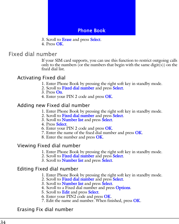 Phone Book343. Scroll to Erase and press Select.4. Press OK.Fixed dial numberIf your SIM card supports, you can use this function to restrict outgoing calls only to the numbers (or the numbers that begin with the same digit(s)) on the fixed dial list.Activating Fixed dial1. Enter Phone Book by pressing the right soft key in standby mode.2. Scroll to Fixed dial number and press Select.3. Press On. 4. Enter your PIN 2 code and press OK.Adding new Fixed dial number1. Enter Phone Book by pressing the right soft key in standby mode.2. Scroll to Fixed dial number and press Select.3. Scroll to Number list and press Select. 4. Press Select.6. Enter your PIN 2 code and press OK.7. Enter the name of the fixed dial number and press OK.8. Enter the number and press OK.Viewing Fixed dial number1. Enter Phone Book by pressing the right soft key in standby mode.2. Scroll to Fixed dial number and press Select.3. Scroll to Number list and press Select. Editing Fixed dial number1. Enter Phone Book by pressing the right soft key in standby mode.2. Scroll to Fixed dial number and press Select.3. Scroll to Number list and press Select. 4. Scroll to a Fixed dial number and press Options.5. Scroll to Edit and press Select.6. Enter your PIN2 code and press OK.7. Edit the name and number. When finished, press OK.Erasing Fix dial number
