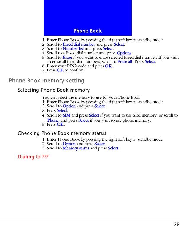 35Phone Book1. Enter Phone Book by pressing the right soft key in standby mode.2. Scroll to Fixed dial number and press Select.3. Scroll to Number list and press Select. 4. Scroll to a Fixed dial number and press Options.5. Scroll to Erase if you want to erase selected Fixed dial number. If you want to erase all fixed dial numbers, scroll to Erase all. Press Select.6. Enter your PIN2 code and press OK.7. Press OK to confirm.Phone Book memory settingSelecting Phone Book memoryYou can select the memory to use for your Phone Book.1. Enter Phone Book by pressing the right soft key in standby mode.2. Scroll to Option and press Select.3. Press Select. 4. Scroll to SIM and press Select if you want to use SIM memory, or scroll to Phone and press Select if you want to use phone memory.5. Press OK.Checking Phone Book memory status1. Enter Phone Book by pressing the right soft key in standby mode.2. Scroll to Option and press Select.3. Scroll to Memory status and press Select. Dialing lo ???