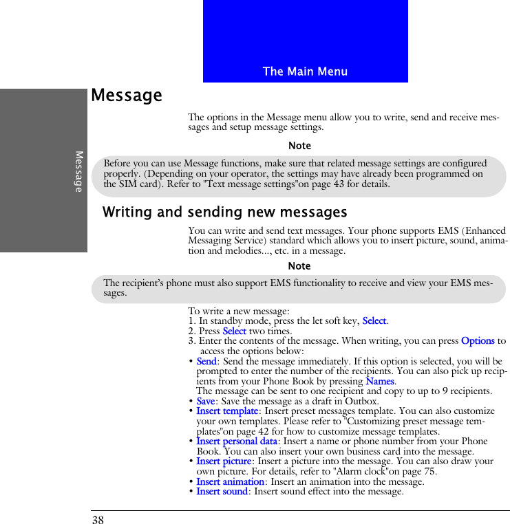 The Main MenuMessage38MessageThe options in the Message menu allow you to write, send and receive mes-sages and setup message settings.Writing and sending new messagesYou can write and send text messages. Your phone supports EMS (Enhanced Messaging Service) standard which allows you to insert picture, sound, anima-tion and melodies..., etc. in a message.To write a new message:1. In standby mode, press the let soft key, Select.2. Press Select two times. 3. Enter the contents of the message. When writing, you can press Options to access the options below:&bull; Send: Send the message immediately. If this option is selected, you will be prompted to enter the number of the recipients. You can also pick up recip-ients from your Phone Book by pressing Names. The message can be sent to one recipient and copy to up to 9 recipients.&bull; Save: Save the message as a draft in Outbox.&bull; Insert template: Insert preset messages template. You can also customize your own templates. Please refer to "Customizing preset message tem-plates"on page 42 for how to customize message templates.&bull; Insert personal data: Insert a name or phone number from your Phone Book. You can also insert your own business card into the message.&bull; Insert picture: Insert a picture into the message. You can also draw your own picture. For details, refer to "Alarm clock"on page 75.&bull; Insert animation: Insert an animation into the message.&bull; Insert sound: Insert sound effect into the message.Before you can use Message functions, make sure that related message settings are configured properly. (Depending on your operator, the settings may have already been programmed on the SIM card). Refer to "Text message settings"on page 43 for details.NoteThe recipient&rsquo;s phone must also support EMS functionality to receive and view your EMS mes-sages.Note