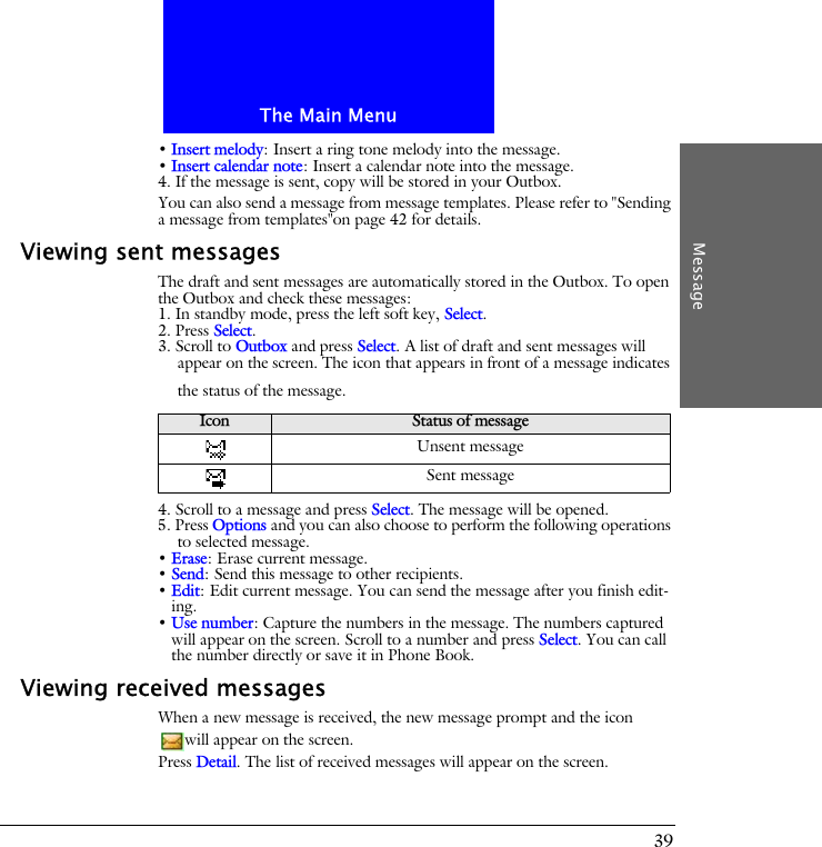 The Main MenuMessage39&bull; Insert melody: Insert a ring tone melody into the message.&bull; Insert calendar note: Insert a calendar note into the message.4. If the message is sent, copy will be stored in your Outbox. You can also send a message from message templates. Please refer to "Sending a message from templates"on page 42 for details.Viewing sent messagesThe draft and sent messages are automatically stored in the Outbox. To open the Outbox and check these messages:1. In standby mode, press the left soft key, Select.2. Press Select.3. Scroll to Outbox and press Select. A list of draft and sent messages will appear on the screen. The icon that appears in front of a message indicates the status of the message.4. Scroll to a message and press Select. The message will be opened.5. Press Options and you can also choose to perform the following operations to selected message.&bull; Erase: Erase current message.&bull; Send: Send this message to other recipients.&bull; Edit: Edit current message. You can send the message after you finish edit-ing.&bull; Use number: Capture the numbers in the message. The numbers captured will appear on the screen. Scroll to a number and press Select. You can call the number directly or save it in Phone Book.Viewing received messagesWhen a new message is received, the new message prompt and the icon will appear on the screen.Press Detail. The list of received messages will appear on the screen.Icon Status of messageUnsent messageSent message