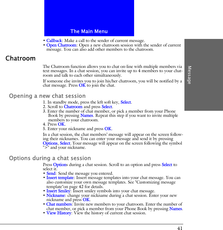 The Main MenuMessage41&bull; Callback: Make a call to the sender of current message.&bull; Open Chatroom: Open a new chatroom session with the sender of current message. You can also add other members to the chatroom.ChatroomThe Chatroom function allows you to chat on-line with multiple members via text messages. In a chat session, you can invite up to 4 members to your chat-room and talk to each other simultaneously.If someone else invites you to join his/her chatroom, you will be notified by a chat message. Press OK to join the chat.Opening a new chat session1. In standby mode, press the left soft key, Select.2. Scroll to Chatroom and press Select.3. Enter the number of chat member, or pick a member from your Phone Book by pressing Names. Repeat this step if you want to invite multiple members to your chatroom.4. Press OK. 5. Enter your nickname and press OK.In a chat session, the chat members&rsquo; message will appear on the screen follow-ing their nicknames. You can enter your message and send it by pressing Options, Select. Your message will appear on the screen following the symbol ">" and your nickname.Options during a chat sessionPress Options during a chat session. Scroll to an option and press Select to select it.&bull; Send: Send the message you entered.&bull; Insert template: Insert message templates into your chat message. You can also customize your own message templates. See "Customizing message template"on page 42 for details.&bull; Insert Smiley: Insert smiley symbols into your chat message.&bull; Nickname: change your nickname during a chat session. Enter your new nickname and press OK.&bull; Chat numbers: Invite new members to your chatroom. Enter the number of chat member, or pick a member from your Phone Book by pressing Names.&bull; View History: View the history of current chat session.