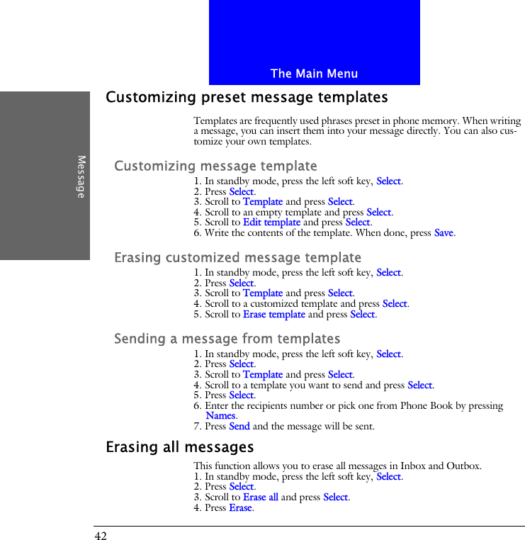 The Main MenuMessage42Customizing preset message templatesTemplates are frequently used phrases preset in phone memory. When writing a message, you can insert them into your message directly. You can also cus-tomize your own templates.Customizing message template1. In standby mode, press the left soft key, Select.2. Press Select.3. Scroll to Template and press Select.4. Scroll to an empty template and press Select.5. Scroll to Edit template and press Select.6. Write the contents of the template. When done, press Save.Erasing customized message template1. In standby mode, press the left soft key, Select.2. Press Select.3. Scroll to Template and press Select.4. Scroll to a customized template and press Select.5. Scroll to Erase template and press Select.Sending a message from templates1. In standby mode, press the left soft key, Select.2. Press Select.3. Scroll to Template and press Select.4. Scroll to a template you want to send and press Select.5. Press Select.6. Enter the recipients number or pick one from Phone Book by pressing Names.7. Press Send and the message will be sent.Erasing all messagesThis function allows you to erase all messages in Inbox and Outbox.1. In standby mode, press the left soft key, Select.2. Press Select.3. Scroll to Erase all and press Select.4. Press Erase.