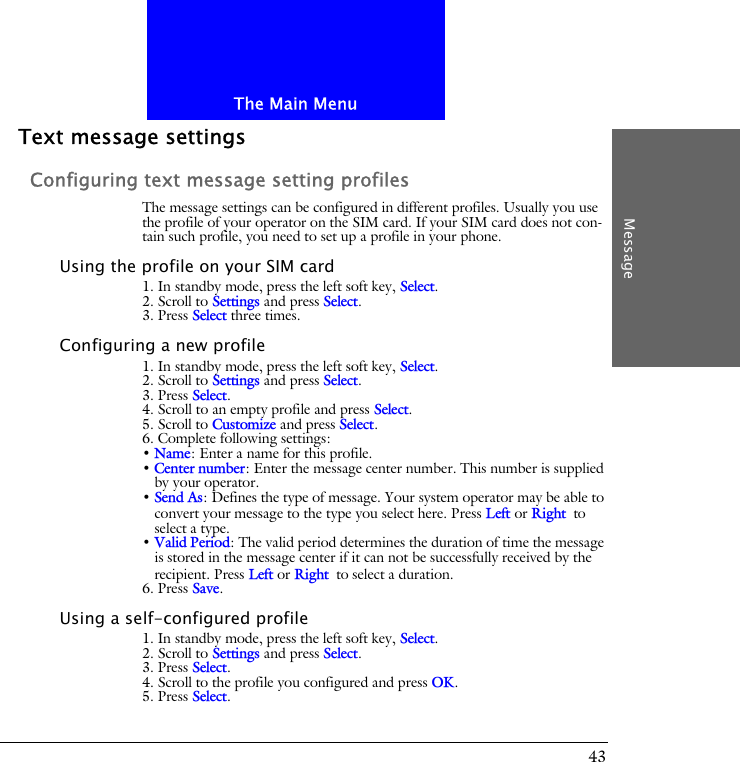 The Main MenuMessage43Text message settingsConfiguring text message setting profilesThe message settings can be configured in different profiles. Usually you use the profile of your operator on the SIM card. If your SIM card does not con-tain such profile, you need to set up a profile in your phone.Using the profile on your SIM card1. In standby mode, press the left soft key, Select.2. Scroll to Settings and press Select.3. Press Select three times.Configuring a new profile1. In standby mode, press the left soft key, Select.2. Scroll to Settings and press Select.3. Press Select.4. Scroll to an empty profile and press Select.5. Scroll to Customize and press Select.6. Complete following settings:&bull; Name: Enter a name for this profile.&bull; Center number: Enter the message center number. This number is supplied by your operator.&bull; Send As: Defines the type of message. Your system operator may be able to convert your message to the type you select here. Press Left or Right to select a type.&bull; Valid Period: The valid period determines the duration of time the message is stored in the message center if it can not be successfully received by the recipient. Press Left or Right to select a duration.6. Press Save.Using a self-configured profile1. In standby mode, press the left soft key, Select.2. Scroll to Settings and press Select.3. Press Select.4. Scroll to the profile you configured and press OK.5. Press Select.