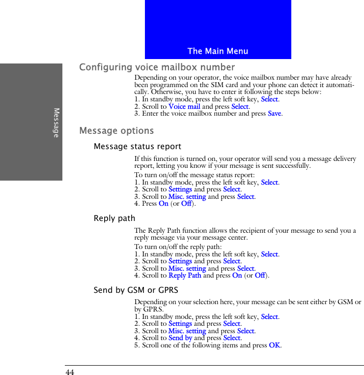 The Main MenuMessage44Configuring voice mailbox numberDepending on your operator, the voice mailbox number may have already been programmed on the SIM card and your phone can detect it automati-cally. Otherwise, you have to enter it following the steps below:1. In standby mode, press the left soft key, Select.2. Scroll to Voice mail and press Select.3. Enter the voice mailbox number and press Save.Message optionsMessage status reportIf this function is turned on, your operator will send you a message delivery report, letting you know if your message is sent successfully.To turn on/off the message status report:1. In standby mode, press the left soft key, Select.2. Scroll to Settings and press Select.3. Scroll to Misc. setting and press Select.4. Press On (or Off).Reply pathThe Reply Path function allows the recipient of your message to send you a reply message via your message center.To turn on/off the reply path:1. In standby mode, press the left soft key, Select.2. Scroll to Settings and press Select.3. Scroll to Misc. setting and press Select.4. Scroll to Reply Path and press On (or Off).Send by GSM or GPRSDepending on your selection here, your message can be sent either by GSM or by GPRS.1. In standby mode, press the left soft key, Select.2. Scroll to Settings and press Select.3. Scroll to Misc. setting and press Select.4. Scroll to Send by and press Select.5. Scroll one of the following items and press OK.