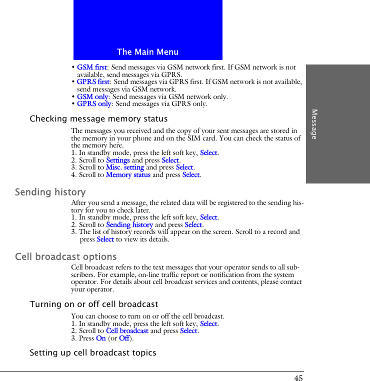 The Main MenuMessage45&bull; GSM first: Send messages via GSM network first. If GSM network is not available, send messages via GPRS.&bull; GPRS first: Send messages via GPRS first. If GSM network is not available, send messages via GSM network.&bull; GSM only: Send messages via GSM network only.&bull; GPRS only: Send messages via GPRS only.Checking message memory statusThe messages you received and the copy of your sent messages are stored in the memory in your phone and on the SIM card. You can check the status of the memory here.1. In standby mode, press the left soft key, Select.2. Scroll to Settings and press Select.3. Scroll to Misc. setting and press Select.4. Scroll to Memory status and press Select.Sending historyAfter you send a message, the related data will be registered to the sending his-tory for you to check later.1. In standby mode, press the left soft key, Select.2. Scroll to Sending history and press Select.3. The list of history records will appear on the screen. Scroll to a record and press Select to view its details.Cell broadcast optionsCell broadcast refers to the text messages that your operator sends to all sub-scribers. For example, on-line traffic report or notification from the system operator. For details about cell broadcast services and contents, please contact your operator. Turning on or off cell broadcastYou can choose to turn on or off the cell broadcast.1. In standby mode, press the left soft key, Select.2. Scroll to Cell broadcast and press Select.3. Press On (or Off).Setting up cell broadcast topics