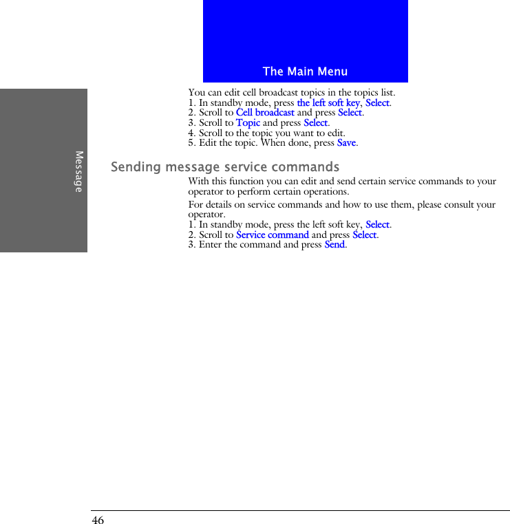 The Main MenuMessage46You can edit cell broadcast topics in the topics list.1. In standby mode, press the left soft key, Select.2. Scroll to Cell broadcast and press Select.3. Scroll to Topic and press Select.4. Scroll to the topic you want to edit.5. Edit the topic. When done, press Save.Sending message service commandsWith this function you can edit and send certain service commands to your operator to perform certain operations.For details on service commands and how to use them, please consult your operator.1. In standby mode, press the left soft key, Select.2. Scroll to Service command and press Select.3. Enter the command and press Send.