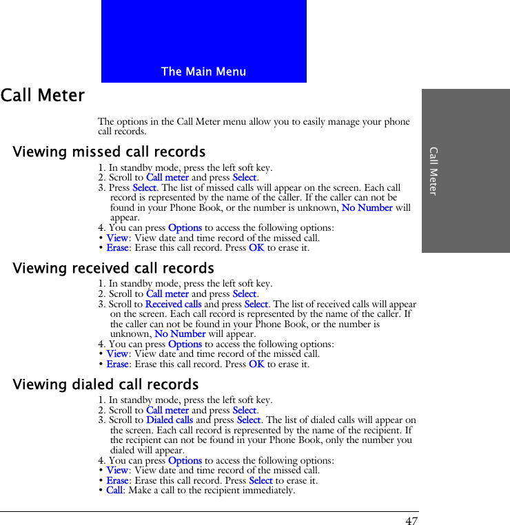 The Main MenuCall Meter47Call MeterThe options in the Call Meter menu allow you to easily manage your phone call records.Viewing missed call records1. In standby mode, press the left soft key.2. Scroll to Call meter and press Select.3. Press Select. The list of missed calls will appear on the screen. Each call record is represented by the name of the caller. If the caller can not be found in your Phone Book, or the number is unknown, No Number will appear.4. You can press Options to access the following options:&bull; View: View date and time record of the missed call.&bull; Erase: Erase this call record. Press OK to erase it.Viewing received call records1. In standby mode, press the left soft key.2. Scroll to Call meter and press Select.3. Scroll to Received calls and press Select. The list of received calls will appear on the screen. Each call record is represented by the name of the caller. If the caller can not be found in your Phone Book, or the number is unknown, No Number will appear.4. You can press Options to access the following options:&bull; View: View date and time record of the missed call.&bull; Erase: Erase this call record. Press OK to erase it.Viewing dialed call records1. In standby mode, press the left soft key.2. Scroll to Call meter and press Select.3. Scroll to Dialed calls and press Select. The list of dialed calls will appear on the screen. Each call record is represented by the name of the recipient. If the recipient can not be found in your Phone Book, only the number you dialed will appear.4. You can press Options to access the following options:&bull; View: View date and time record of the missed call.&bull; Erase: Erase this call record. Press Select to erase it.&bull; Call: Make a call to the recipient immediately.