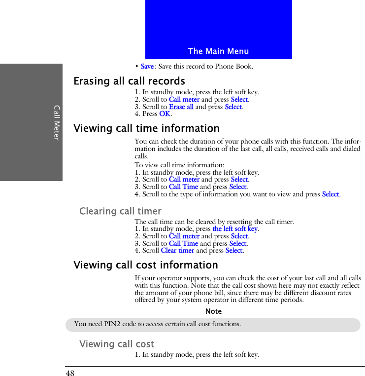 The Main MenuCall Meter48&bull; Save: Save this record to Phone Book.Erasing all call records1. In standby mode, press the left soft key.2. Scroll to Call meter and press Select.3. Scroll to Erase all and press Select.4. Press OK.Viewing call time informationYou can check the duration of your phone calls with this function. The infor-mation includes the duration of the last call, all calls, received calls and dialed calls.To view call time information:1. In standby mode, press the left soft key.2. Scroll to Call meter and press Select.3. Scroll to Call Time and press Select.4. Scroll to the type of information you want to view and press Select.Clearing call timerThe call time can be cleared by resetting the call timer.1. In standby mode, press the left soft key.2. Scroll to Call meter and press Select.3. Scroll to Call Time and press Select.4. Scroll Clear timer and press Select.Viewing call cost informationIf your operator supports, you can check the cost of your last call and all calls with this function. Note that the call cost shown here may not exactly reflect the amount of your phone bill, since there may be different discount rates offered by your system operator in different time periods.Viewing call cost1. In standby mode, press the left soft key.You need PIN2 code to access certain call cost functions.Note