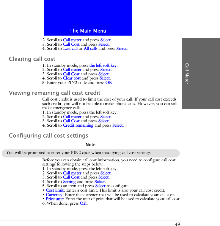 The Main MenuCall Meter492. Scroll to Call meter and press Select.3. Scroll to Call Cost and press Select.4. Scroll to Last call or All calls and press Select.Clearing call cost1. In standby mode, press the left soft key.2. Scroll to Call meter and press Select.3. Scroll to Call Cost and press Select.4. Scroll to Clear cost and press Select.5. Enter your PIN2 code and press OK.Viewing remaining call cost creditCall cost credit is used to limit the cost of your call. If your call cost exceeds such credit, you will not be able to make phone calls. However, you can still make emergency calls.1. In standby mode, press the left soft key.2. Scroll to Call meter and press Select.3. Scroll to Call Cost and press Select.4. Scroll to Credit remaining and press Select.Configuring call cost settingsBefore you can obtain call cost information, you need to configure call cost settings following the steps below:1. In standby mode, press the left soft key.2. Scroll to Call meter and press Select.3. Scroll to Call Cost and press Select.4. Scroll to Setting and press Select.5. Scroll to an item and press Select to configure.&bull; Cost limit: Enter a cost limit. This limit is also your call cost credit.&bull; Currency: Enter the currency that will be used to calculate your call cost.&bull; Price unit: Enter the unit of price that will be used to calculate your call cost.6. When done, press OK.You will be prompted to enter your PIN2 code when modifying call cost settings.Note