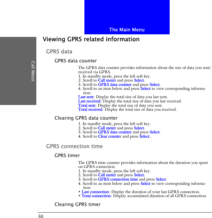 The Main MenuCall Meter50Viewing GPRS related informationGPRS dataGPRS data counterThe GPRS data counter provides information about the size of data you sent/received via GPRS.1. In standby mode, press the left soft key.2. Scroll to Call meter and press Select.3. Scroll to GPRS data counter and press Select.4. Scroll to an item below and press Select to view corresponding informa-tion:Last sent: Display the total size of data you last sent.Last received: Display the total size of data you last received.Total sent: Display the total size of data you sent.Total received: Display the total size of data you received.Clearing GPRS data counter1. In standby mode, press the left soft key.2. Scroll to Call meter and press Select.3. Scroll to GPRS data counter and press Select.4. Scroll to Clear counter and press Select.GPRS connection timeGPRS timerThe GPRS time counter provides information about the duration you spent on GPRS connection.1. In standby mode, press the left soft key.2. Scroll to Call meter and press Select.3. Scroll to GPRS connection time and press Select.4. Scroll to an item below and press Select to view corresponding informa-tion:&bull; Last connection: Display the duration of your last GPRS connection.&bull; Total connection: Display accumulated duration of all GPRS connection.Clearing GPRS timer