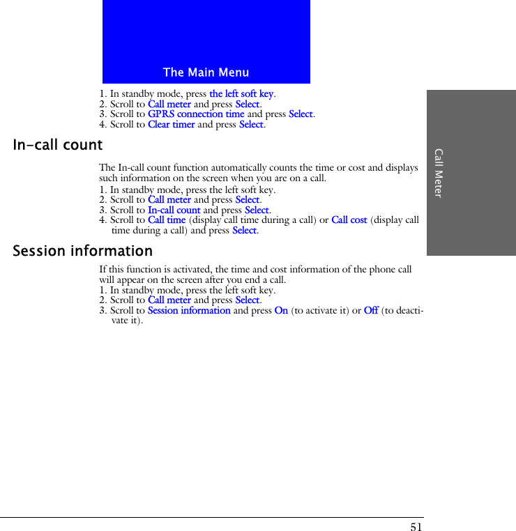 The Main MenuCall Meter511. In standby mode, press the left soft key.2. Scroll to Call meter and press Select.3. Scroll to GPRS connection time and press Select.4. Scroll to Clear timer and press Select.In-call countThe In-call count function automatically counts the time or cost and displays such information on the screen when you are on a call.1. In standby mode, press the left soft key.2. Scroll to Call meter and press Select.3. Scroll to In-call count and press Select.4. Scroll to Call time (display call time during a call) or Call cost (display call time during a call) and press Select.Session informationIf this function is activated, the time and cost information of the phone call will appear on the screen after you end a call.1. In standby mode, press the left soft key.2. Scroll to Call meter and press Select.3. Scroll to Session information and press On (to activate it) or Off (to deacti-vate it).