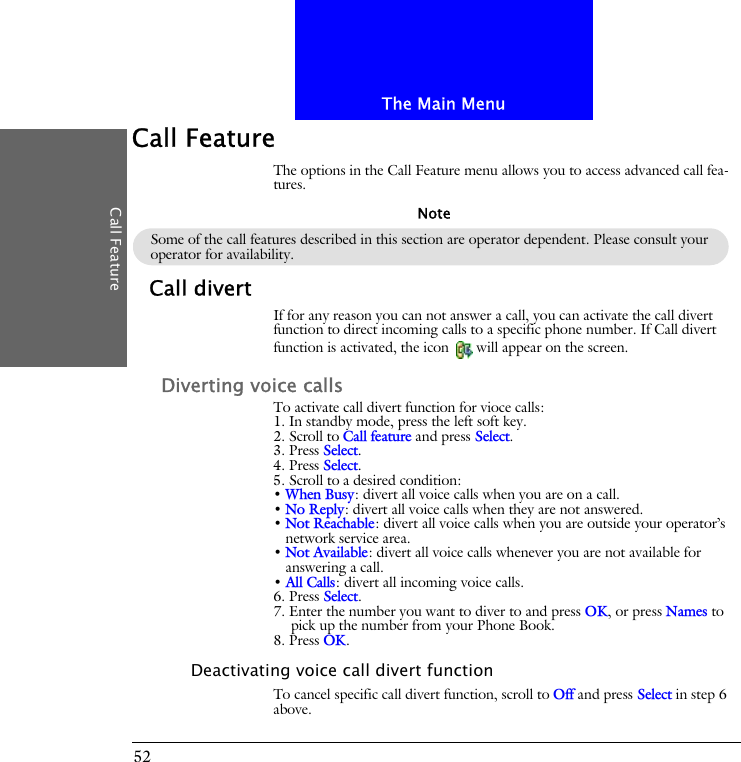 The Main MenuCall Feature52Call FeatureThe options in the Call Feature menu allows you to access advanced call fea-tures.Call divertIf for any reason you can not answer a call, you can activate the call divert function to direct incoming calls to a specific phone number. If Call divert function is activated, the icon  will appear on the screen.Diverting voice callsTo activate call divert function for vioce calls:1. In standby mode, press the left soft key.2. Scroll to Call feature and press Select.3. Press Select.4. Press Select.5. Scroll to a desired condition:&bull; When Busy: divert all voice calls when you are on a call.&bull; No Reply: divert all voice calls when they are not answered.&bull; Not Reachable: divert all voice calls when you are outside your operator&rsquo;s network service area.&bull; Not Available: divert all voice calls whenever you are not available for answering a call.&bull; All Calls: divert all incoming voice calls.6. Press Select.7. Enter the number you want to diver to and press OK, or press Names to pick up the number from your Phone Book.8. Press OK.Deactivating voice call divert functionTo cancel specific call divert function, scroll to Off and press Select in step 6 above.Some of the call features described in this section are operator dependent. Please consult your operator for availability.Note