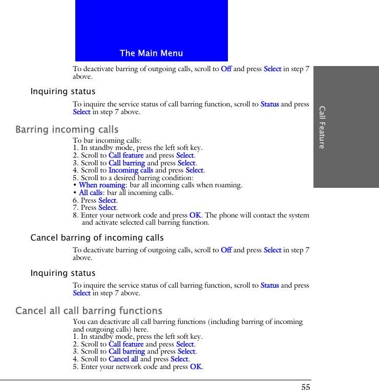 The Main MenuCall Feature55To deactivate barring of outgoing calls, scroll to Off and press Select in step 7 above.Inquiring statusTo inquire the service status of call barring function, scroll to Status and press Select in step 7 above.Barring incoming callsTo bar incoming calls:1. In standby mode, press the left soft key.2. Scroll to Call feature and press Select.3. Scroll to Call barring and press Select.4. Scroll to Incoming calls and press Select.5. Scroll to a desired barring condition:&bull; When roaming: bar all incoming calls when roaming.&bull; All calls: bar all incoming calls.6. Press Select.7. Press Select.8. Enter your network code and press OK. The phone will contact the system and activate selected call barring function.Cancel barring of incoming callsTo deactivate barring of outgoing calls, scroll to Off and press Select in step 7 above.Inquiring statusTo inquire the service status of call barring function, scroll to Status and press Select in step 7 above.Cancel all call barring functionsYou can deactivate all call barring functions (including barring of incoming and outgoing calls) here.1. In standby mode, press the left soft key.2. Scroll to Call feature and press Select.3. Scroll to Call barring and press Select.4. Scroll to Cancel all and press Select.5. Enter your network code and press OK.