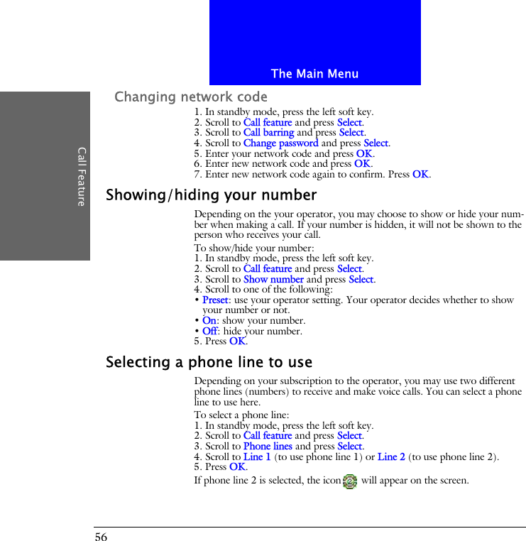 The Main MenuCall Feature56Changing network code1. In standby mode, press the left soft key.2. Scroll to Call feature and press Select.3. Scroll to Call barring and press Select.4. Scroll to Change password and press Select.5. Enter your network code and press OK.6. Enter new network code and press OK.7. Enter new network code again to confirm. Press OK.Showing/hiding your numberDepending on the your operator, you may choose to show or hide your num-ber when making a call. If your number is hidden, it will not be shown to the person who receives your call.To show/hide your number:1. In standby mode, press the left soft key.2. Scroll to Call feature and press Select.3. Scroll to Show number and press Select.4. Scroll to one of the following:&bull; Preset: use your operator setting. Your operator decides whether to show your number or not.&bull; On: show your number.&bull; Off: hide your number.5. Press OK.Selecting a phone line to useDepending on your subscription to the operator, you may use two different phone lines (numbers) to receive and make voice calls. You can select a phone line to use here. To select a phone line:1. In standby mode, press the left soft key.2. Scroll to Call feature and press Select.3. Scroll to Phone lines and press Select.4. Scroll to Line 1 (to use phone line 1) or Line 2 (to use phone line 2).5. Press OK.If phone line 2 is selected, the icon  will appear on the screen.