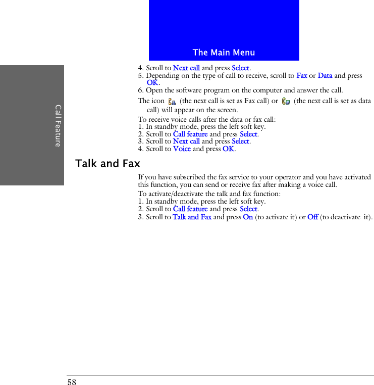The Main MenuCall Feature584. Scroll to Next call and press Select.5. Depending on the type of call to receive, scroll to Fax or Data and press OK.6. Open the software program on the computer and answer the call.The icon   (the next call is set as Fax call) or   (the next call is set as data call) will appear on the screen.To receive voice calls after the data or fax call:1. In standby mode, press the left soft key.2. Scroll to Call feature and press Select.3. Scroll to Next call and press Select.4. Scroll to Voice and press OK.Talk and FaxIf you have subscribed the fax service to your operator and you have activated this function, you can send or receive fax after making a voice call.To activate/deactivate the talk and fax function:1. In standby mode, press the left soft key.2. Scroll to Call feature and press Select.3. Scroll to Talk and Fax and press On (to activate it) or Off (to deactivate it).