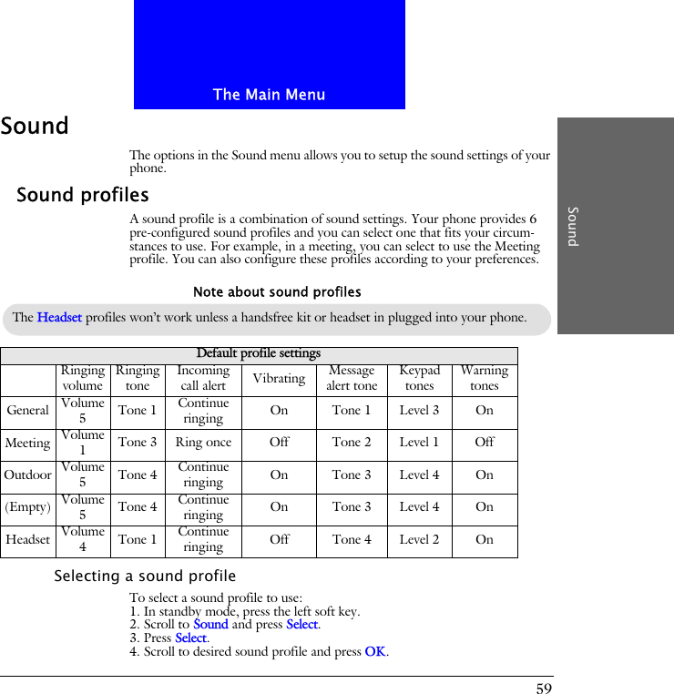 The Main MenuSound59SoundThe options in the Sound menu allows you to setup the sound settings of your phone.Sound profilesA sound profile is a combination of sound settings. Your phone provides 6 pre-configured sound profiles and you can select one that fits your circum-stances to use. For example, in a meeting, you can select to use the Meeting profile. You can also configure these profiles according to your preferences.Selecting a sound profileTo select a sound profile to use:1. In standby mode, press the left soft key.2. Scroll to Sound and press Select.3. Press Select.4. Scroll to desired sound profile and press OK.Default profile settingsRinging volume Ringing tone Incoming call alert Vibrating Message alert tone Keypad tones Warning tonesGeneral Volume 5Tone 1 Continue ringing On Tone 1 Level 3 OnMeeting Volume 1Tone 3 Ring once Off Tone 2 Level 1 OffOutdoor Volume 5Tone 4 Continue ringing On Tone 3 Level 4 On(Empty) Volume 5Tone 4 Continue ringing On Tone 3 Level 4 OnHeadset Volume 4Tone 1 Continue ringing Off Tone 4 Level 2 OnThe Headset profiles won&rsquo;t work unless a handsfree kit or headset in plugged into your phone.Note about sound profiles