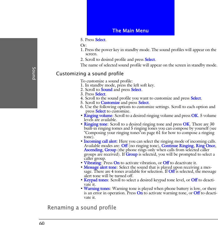 The Main MenuSound605. Press Select.Or:1. Press the power key in standby mode. The sound profiles will appear on the screen.2. Scroll to desired profile and press Select.The name of selected sound profile will appear on the screen in standby mode.Customizing a sound profileTo customize a sound profile:1. In standby mode, press the left soft key.2. Scroll to Sound and press Select.3. Press Select.4. Scroll to the sound profile you want to customize and press Select.5. Scroll to Customize and press Select.6. Use the following options to customize settings. Scroll to each option and press Select to customize.&bull; Ringing volume: Scroll to a desired ringing volume and press OK. 5 volume levels are available.&bull; Ringing tone: Scroll to a desired ringing tone and press OK. There are 30 built-in ringing tomes and 5 ringing tones you can compose by yourself (see "Composing your ringing tones"on page 61 for how to compose a ringing tone).&bull; Incoming call alert: Here you can select the ringing mode of incoming calls. Available modes are: Off (no ringing tone), Continue Ringing, Ring Once, Ascending, Group (the phone rings only when calls from selected caller groups are received). If Group is selected, you will be prompted to select a caller group.&bull; Vibrating: Press On to activate vibration, or Off to deactivate it.&bull; Message alert tone: Select the sound that is played upon receiving a mes-sage. There are 4 tones available for selection. If Off is selected, the message alert tone will be turned off.&bull; Keypad tones: Scroll to select a desired keypad tone level, or Off to deacti-vate it.&bull; Warning tones: Warning tone is played when phone battery is low, or there is an error in operation. Press On to activate warning tone, or Off to deacti-vate it.Renaming a sound profile