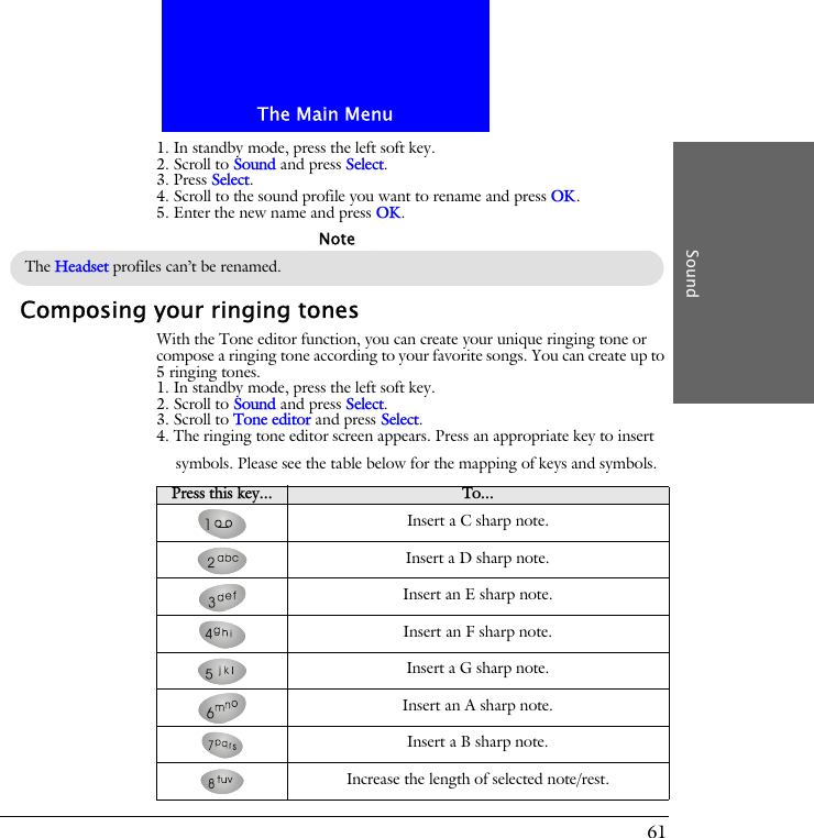 The Main MenuSound611. In standby mode, press the left soft key.2. Scroll to Sound and press Select.3. Press Select.4. Scroll to the sound profile you want to rename and press OK.5. Enter the new name and press OK.Composing your ringing tonesWith the Tone editor function, you can create your unique ringing tone or compose a ringing tone according to your favorite songs. You can create up to 5 ringing tones.1. In standby mode, press the left soft key.2. Scroll to Sound and press Select.3. Scroll to Tone editor and press Select.4. The ringing tone editor screen appears. Press an appropriate key to insert symbols. Please see the table below for the mapping of keys and symbols.The Headset profiles can&rsquo;t be renamed.NotePress this key... To...Insert a C sharp note.Insert a D sharp note.Insert an E sharp note.Insert an F sharp note.Insert a G sharp note.Insert an A sharp note.Insert a B sharp note.Increase the length of selected note/rest.