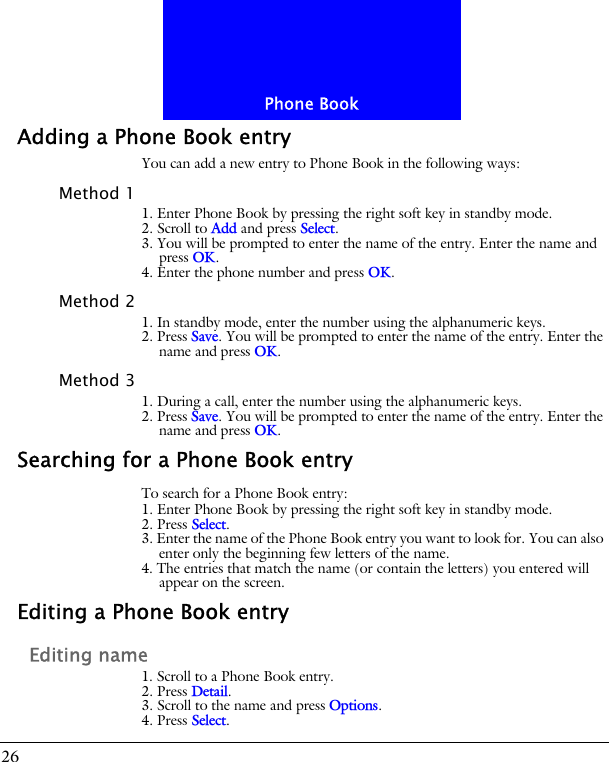 Phone Book26Adding a Phone Book entryYou can add a new entry to Phone Book in the following ways:Method 11. Enter Phone Book by pressing the right soft key in standby mode.2. Scroll to Add and press Select.3. You will be prompted to enter the name of the entry. Enter the name and press OK.4. Enter the phone number and press OK.Method 21. In standby mode, enter the number using the alphanumeric keys.2. Press Save. You will be prompted to enter the name of the entry. Enter the name and press OK.Method 31. During a call, enter the number using the alphanumeric keys.2. Press Save. You will be prompted to enter the name of the entry. Enter the name and press OK.Searching for a Phone Book entryTo search for a Phone Book entry:1. Enter Phone Book by pressing the right soft key in standby mode.2. Press Select.3. Enter the name of the Phone Book entry you want to look for. You can also enter only the beginning few letters of the name.4. The entries that match the name (or contain the letters) you entered will appear on the screen.Editing a Phone Book entryEditing name1. Scroll to a Phone Book entry.2. Press Detail.3. Scroll to the name and press Options.4. Press Select.