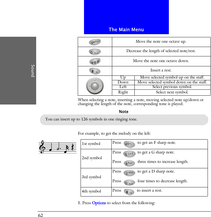 The Main MenuSound62When selecting a note, inserting a note, moving selected note up/down or changing the length of the note, corresponding tone is played.For example, to get the melody on the left:5. Press Options to select from the following:Move the note one octave up.Decrease the length of selected note/rest.Move the note one octave down.Insert a rest.Up Move selected symbol up on the staff.Down Move selected symbol down on the staff.Left Select previous symbol.Right Select next symbol.You can insert up to 126 symbols in one ringing tone.Note1st symbol Press   to get an F sharp note.2nd symbolPress   to get a G sharp note.Press   three times to increase length.3rd symbolPress   to get a D sharp note.Press   four times to decrease length.4th symbol Press   to insert a rest.