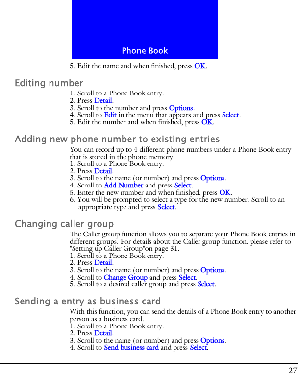 27Phone Book5. Edit the name and when finished, press OK.Editing number1. Scroll to a Phone Book entry.2. Press Detail.3. Scroll to the number and press Options.4. Scroll to Edit in the menu that appears and press Select.5. Edit the number and when finished, press OK.Adding new phone number to existing entriesYou can record up to 4 different phone numbers under a Phone Book entry that is stored in the phone memory.1. Scroll to a Phone Book entry.2. Press Detail.3. Scroll to the name (or number) and press Options.4. Scroll to Add Number and press Select.5. Enter the new number and when finished, press OK.6. You will be prompted to select a type for the new number. Scroll to an appropriate type and press Select.Changing caller groupThe Caller group function allows you to separate your Phone Book entries in different groups. For details about the Caller group function, please refer to "Setting up Caller Group"on page 31.1. Scroll to a Phone Book entry.2. Press Detail.3. Scroll to the name (or number) and press Options.4. Scroll to Change Group and press Select.5. Scroll to a desired caller group and press Select.Sending a entry as business cardWith this function, you can send the details of a Phone Book entry to another person as a business card.1. Scroll to a Phone Book entry.2. Press Detail.3. Scroll to the name (or number) and press Options.4. Scroll to Send business card and press Select.