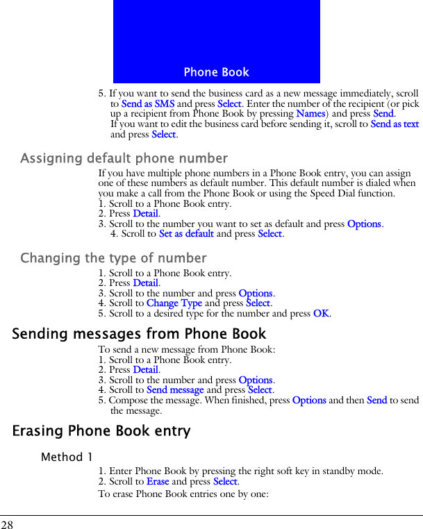 Phone Book285. If you want to send the business card as a new message immediately, scroll to Send as SMS and press Select. Enter the number of the recipient (or pick up a recipient from Phone Book by pressing Names) and press Send.If you want to edit the business card before sending it, scroll to Send as text and press Select.Assigning default phone numberIf you have multiple phone numbers in a Phone Book entry, you can assign one of these numbers as default number. This default number is dialed when you make a call from the Phone Book or using the Speed Dial function.1. Scroll to a Phone Book entry.2. Press Detail.3. Scroll to the number you want to set as default and press Options.4. Scroll to Set as default and press Select.Changing the type of number1. Scroll to a Phone Book entry.2. Press Detail.3. Scroll to the number and press Options.4. Scroll to Change Type and press Select.5. Scroll to a desired type for the number and press OK.Sending messages from Phone BookTo send a new message from Phone Book:1. Scroll to a Phone Book entry.2. Press Detail.3. Scroll to the number and press Options.4. Scroll to Send message and press Select.5. Compose the message. When finished, press Options and then Send to send the message.Erasing Phone Book entryMethod 11. Enter Phone Book by pressing the right soft key in standby mode.2. Scroll to Erase and press Select.To erase Phone Book entries one by one:
