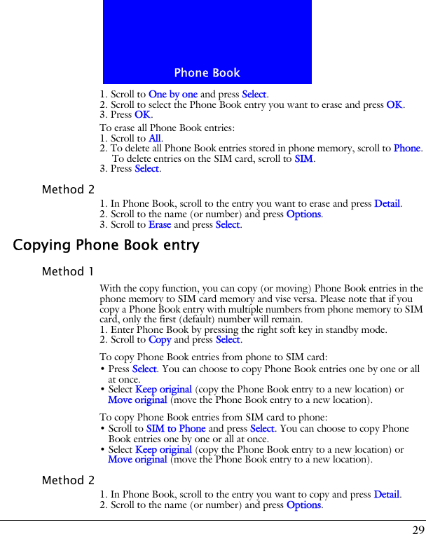 29Phone Book1. Scroll to One by one and press Select.2. Scroll to select the Phone Book entry you want to erase and press OK.3. Press OK.To erase all Phone Book entries:1. Scroll to All.2. To delete all Phone Book entries stored in phone memory, scroll to Phone. To delete entries on the SIM card, scroll to SIM.3. Press Select.Method 21. In Phone Book, scroll to the entry you want to erase and press Detail.2. Scroll to the name (or number) and press Options.3. Scroll to Erase and press Select.Copying Phone Book entryMethod 1With the copy function, you can copy (or moving) Phone Book entries in the phone memory to SIM card memory and vise versa. Please note that if you copy a Phone Book entry with multiple numbers from phone memory to SIM card, only the first (default) number will remain.1. Enter Phone Book by pressing the right soft key in standby mode.2. Scroll to Copy and press Select.To copy Phone Book entries from phone to SIM card:&bull; Press Select. You can choose to copy Phone Book entries one by one or all at once.&bull; Select Keep original (copy the Phone Book entry to a new location) or Move original (move the Phone Book entry to a new location).To copy Phone Book entries from SIM card to phone:&bull; Scroll to SIM to Phone and press Select. You can choose to copy Phone Book entries one by one or all at once.&bull; Select Keep original (copy the Phone Book entry to a new location) or Move original (move the Phone Book entry to a new location).Method 21. In Phone Book, scroll to the entry you want to copy and press Detail.2. Scroll to the name (or number) and press Options.