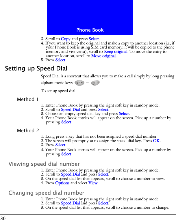 Phone Book303. Scroll to Copy and press Select.4. If you want to keep the original and make a copy to another location (i.e, if your Phone Book is using SIM card memory, it will be copied to the phone memory and vise versa), scroll to Keep original. To move the entry to another location, scroll to Move original.5. Press Select.Setting up Speed DialSpeed Dial is a shortcut that allows you to make a call simply by long pressing alphanumeric keys  ~ .To set up speed dial:Method 11. Enter Phone Book by pressing the right soft key in standby mode.2. Scroll to Speed Dial and press Select.3. Choose an empty speed dial key and press Select.4. Your Phone Book entries will appear on the screen. Pick up a number by pressing Select.Method 21. Long press a key that has not been assigned a speed dial number.2. The screen will prompt you to assign the speed dial key. Press OK.3. Press Select.4. Your Phone Book entries will appear on the screen. Pick up a number by pressing Select.Viewing speed dial number1. Enter Phone Book by pressing the right soft key in standby mode.2. Scroll to Speed Dial and press Select.3. On the speed dial list that appears, scroll to choose a number to view.4. Press Options and select View.Changing speed dial number1. Enter Phone Book by pressing the right soft key in standby mode.2. Scroll to Speed Dial and press Select.3. On the speed dial list that appears, scroll to choose a number to change.
