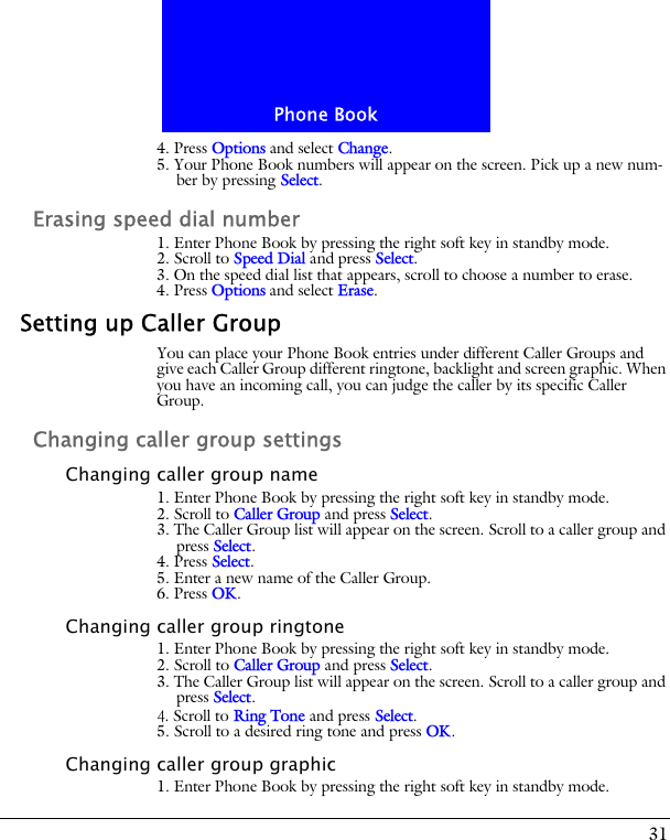 31Phone Book4. Press Options and select Change.5. Your Phone Book numbers will appear on the screen. Pick up a new num-ber by pressing Select. Erasing speed dial number1. Enter Phone Book by pressing the right soft key in standby mode.2. Scroll to Speed Dial and press Select.3. On the speed dial list that appears, scroll to choose a number to erase.4. Press Options and select Erase.Setting up Caller GroupYou can place your Phone Book entries under different Caller Groups and give each Caller Group different ringtone, backlight and screen graphic. When you have an incoming call, you can judge the caller by its specific Caller Group.Changing caller group settingsChanging caller group name1. Enter Phone Book by pressing the right soft key in standby mode.2. Scroll to Caller Group and press Select.3. The Caller Group list will appear on the screen. Scroll to a caller group and press Select.4. Press Select. 5. Enter a new name of the Caller Group. 6. Press OK.Changing caller group ringtone1. Enter Phone Book by pressing the right soft key in standby mode.2. Scroll to Caller Group and press Select.3. The Caller Group list will appear on the screen. Scroll to a caller group and press Select.4. Scroll to Ring Tone and press Select. 5. Scroll to a desired ring tone and press OK.Changing caller group graphic1. Enter Phone Book by pressing the right soft key in standby mode.