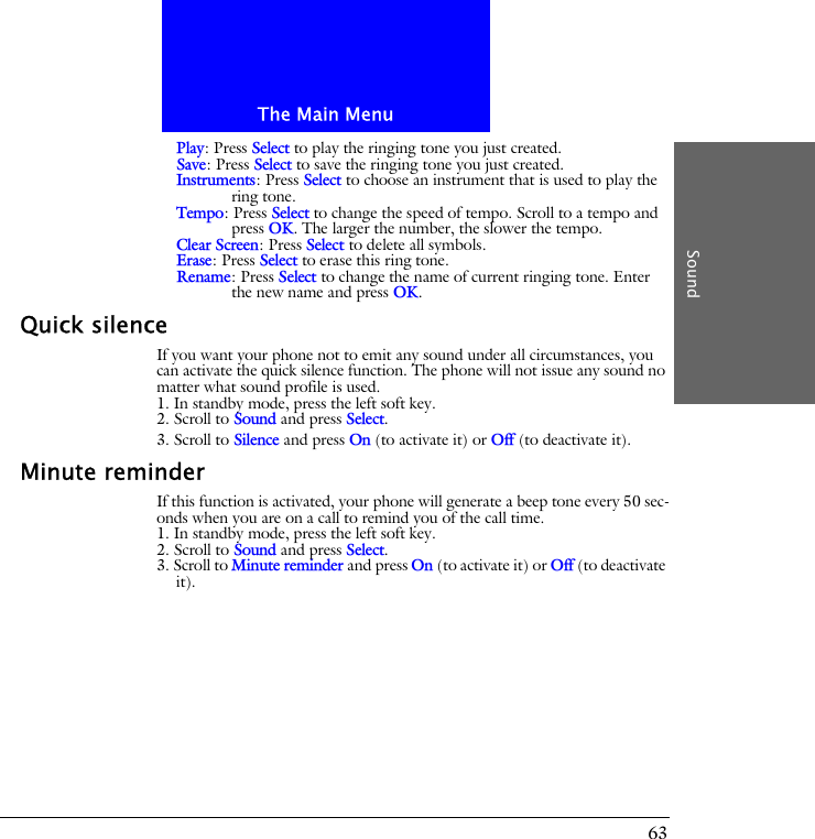 The Main MenuSound63Play: Press Select to play the ringing tone you just created.Save: Press Select to save the ringing tone you just created.Instruments: Press Select to choose an instrument that is used to play the ring tone.Tempo: Press Select to change the speed of tempo. Scroll to a tempo and press OK. The larger the number, the slower the tempo.Clear Screen: Press Select to delete all symbols.Erase: Press Select to erase this ring tone.Rename: Press Select to change the name of current ringing tone. Enter the new name and press OK.Quick silenceIf you want your phone not to emit any sound under all circumstances, you can activate the quick silence function. The phone will not issue any sound no matter what sound profile is used.1. In standby mode, press the left soft key.2. Scroll to Sound and press Select.3. Scroll to Silence and press On (to activate it) or Off (to deactivate it).Minute reminderIf this function is activated, your phone will generate a beep tone every 50 sec-onds when you are on a call to remind you of the call time.1. In standby mode, press the left soft key.2. Scroll to Sound and press Select.3. Scroll to Minute reminder and press On (to activate it) or Off (to deactivate it).