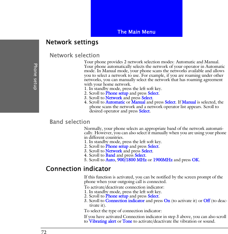 The Main MenuPhone setup72Network settingsNetwork selectionYour phone provides 2 network selection modes: Automatic and Manual. Your phone automatically selects the network of your operator in Automatic mode. In Manual mode, your phone scans the networks available and allows you to select a network to use. For example, if you are roaming under other networks, you can manually select the network that has roaming agreement with your home network.1. In standby mode, press the left soft key.2. Scroll to Phone setup and press Select.3. Scroll to Network and press Select.4. Scroll to Automatic or Manual and press Select. If Manual is selected, the phone scans the network and a network operator list appears. Scroll to desired operator and press Select.Band selectionNormally, your phone selects an appropriate band of the network automati-cally. However, you can also select it manually when you are using your phone in different countries.1. In standby mode, press the left soft key.2. Scroll to Phone setup and press Select.3. Scroll to Network and press Select.4. Scroll to Band and press Select.5. Scroll to Auto, 900/1800 MHz or 1900MHz and press OK.Connection indicatorIf this function is activated, you can be notified by the screen prompt of the phone when your outgoing call is connected.To activate/deactivate connection indicator:1. In standby mode, press the left soft key.2. Scroll to Phone setup and press Select.3. Scroll to Connection indicator and press On (to activate it) or Off (to deac-tivate it).To select the type of connection indicator:If you have activated Connection indicator in step 3 above, you can also scroll to Vibrating alert or Tone to activate/deactivate the vibration or sound.