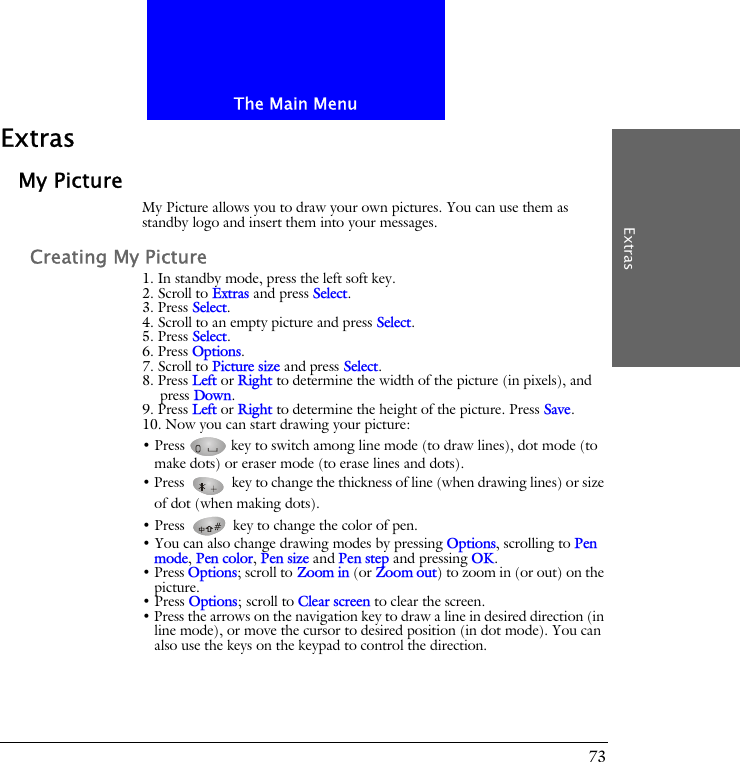 The Main MenuExtras73ExtrasMy PictureMy Picture allows you to draw your own pictures. You can use them as standby logo and insert them into your messages. Creating My Picture1. In standby mode, press the left soft key.2. Scroll to Extras and press Select.3. Press Select.4. Scroll to an empty picture and press Select.5. Press Select.6. Press Options.7. Scroll to Picture size and press Select.8. Press Left or Right to determine the width of the picture (in pixels), and press Down.9. Press Left or Right to determine the height of the picture. Press Save.10. Now you can start drawing your picture:&bull; Press   key to switch among line mode (to draw lines), dot mode (to make dots) or eraser mode (to erase lines and dots). &bull; Press   key to change the thickness of line (when drawing lines) or size of dot (when making dots).&bull; Press   key to change the color of pen. &bull; You can also change drawing modes by pressing Options, scrolling to Pen mode, Pen color, Pen size and Pen step and pressing OK.&bull; Press Options; scroll to Zoom in (or Zoom out) to zoom in (or out) on the picture.&bull; Press Options; scroll to Clear screen to clear the screen.&bull; Press the arrows on the navigation key to draw a line in desired direction (in line mode), or move the cursor to desired position (in dot mode). You can also use the keys on the keypad to control the direction.