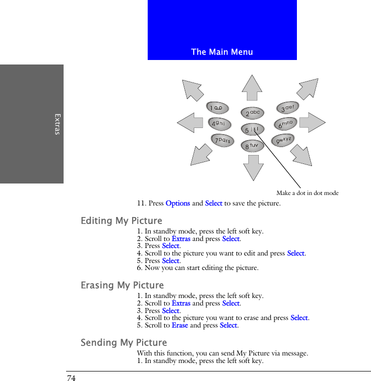 The Main MenuExtras7411. Press Options and Select to save the picture.Editing My Picture1. In standby mode, press the left soft key.2. Scroll to Extras and press Select.3. Press Select.4. Scroll to the picture you want to edit and press Select.5. Press Select.6. Now you can start editing the picture.Erasing My Picture1. In standby mode, press the left soft key.2. Scroll to Extras and press Select.3. Press Select.4. Scroll to the picture you want to erase and press Select.5. Scroll to Erase and press Select.Sending My PictureWith this function, you can send My Picture via message.1. In standby mode, press the left soft key.Make a dot in dot mode