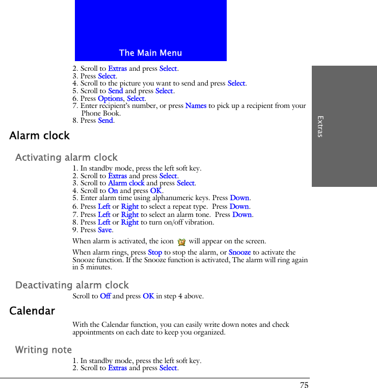The Main MenuExtras752. Scroll to Extras and press Select.3. Press Select.4. Scroll to the picture you want to send and press Select.5. Scroll to Send and press Select.6. Press Options, Select.7. Enter recipient&rsquo;s number, or press Names to pick up a recipient from your Phone Book.8. Press Send.Alarm clockActivating alarm clock1. In standby mode, press the left soft key.2. Scroll to Extras and press Select.3. Scroll to Alarm clock and press Select.4. Scroll to On and press OK.5. Enter alarm time using alphanumeric keys. Press Down.6. Press Left or Right to select a repeat type. Press Down.7. Press Left or Right to select an alarm tone. Press Down.8. Press Left or Right to turn on/off vibration.9. Press Save.When alarm is activated, the icon   will appear on the screen.When alarm rings, press Stop to stop the alarm, or Snooze to activate the Snooze function. If the Snooze function is activated, The alarm will ring again in 5 minutes.Deactivating alarm clockScroll to Off and press OK in step 4 above.CalendarWith the Calendar function, you can easily write down notes and check appointments on each date to keep you organized.Writing note1. In standby mode, press the left soft key.2. Scroll to Extras and press Select.