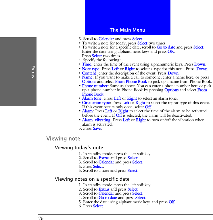 The Main MenuExtras763. Scroll to Calendar and press Select.&bull; To write a note for today, press Select two times.&bull; To write a note for a specific date, scroll to Go to date and press Select.Enter the date using alphanumeric keys and press OK.Press Select two times.4. Specify the following:&bull; Time: enter the time of the event using alphanumeric keys. Press Down.&bull; Note type: Press Left or Right to select a type for this note. Press Down.&bull; Content: enter the description of the event. Press Down.&bull; Name: If you want to make a call to someone, enter a name here, or press Options and select From Phone Book to pick up a name from Phone Book.&bull; Phone number: Same as above. You can enter a phone number here or pick up a phone number in Phone Book by pressing Options and select From Phone Book. &bull; Alarm tone: Press Left or Right to select an alarm tone.&bull; Circulation type: Press Left or Right to select the repeat type of this event. If this event occurs only once, select Off.&bull; Alarm: Press Left or Right to select the time of the alarm to be activated before the event. If Off is selected, the alarm will be deactivated.&bull; Alarm vibrating: Press Left or Right to turn on/off the vibration when alarm is activated.5. Press Save.Viewing noteViewing today&rsquo;s note1. In standby mode, press the left soft key.2. Scroll to Extras and press Select.3. Scroll to Calendar and press Select.4. Press Select.5. Scroll to a note and press Select.Viewing notes on a specific date1. In standby mode, press the left soft key.2. Scroll to Extras and press Select.3. Scroll to Calendar and press Select.4. Scroll to Go to date and press Select.5. Enter the date using alphanumeric keys and press OK.6. Press Select.