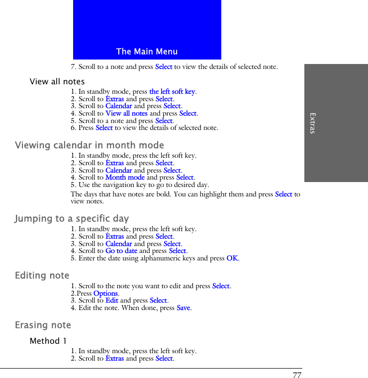 The Main MenuExtras777. Scroll to a note and press Select to view the details of selected note.View all notes1. In standby mode, press the left soft key.2. Scroll to Extras and press Select.3. Scroll to Calendar and press Select.4. Scroll to View all notes and press Select.5. Scroll to a note and press Select.6. Press Select to view the details of selected note.Viewing calendar in month mode1. In standby mode, press the left soft key.2. Scroll to Extras and press Select.3. Scroll to Calendar and press Select.4. Scroll to Month mode and press Select.5. Use the navigation key to go to desired day.The days that have notes are bold. You can highlight them and press Select to view notes.Jumping to a specific day1. In standby mode, press the left soft key.2. Scroll to Extras and press Select.3. Scroll to Calendar and press Select.4. Scroll to Go to date and press Select.5. Enter the date using alphanumeric keys and press OK.Editing note1. Scroll to the note you want to edit and press Select.2.Press Options.3. Scroll to Edit and press Select.4. Edit the note. When done, press Save.Erasing noteMethod 11. In standby mode, press the left soft key.2. Scroll to Extras and press Select.