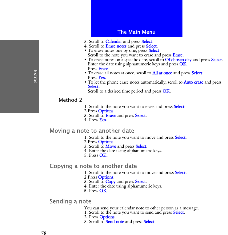 The Main MenuExtras783. Scroll to Calendar and press Select.4. Scroll to Erase notes and press Select.&bull; To erase notes one by one, press Select. Scroll to the note you want to erase and press Erase.&bull; To erase notes on a specific date, scroll to Of chosen day and press Select. Enter the date using alphanumeric keys and press OK.Press Erase.&bull; To erase all notes at once, scroll to All at once and press Select.Press Yes.&bull; To let the phone erase notes automatically, scroll to Auto erase and press Select.Scroll to a desired time period and press OK.Method 21. Scroll to the note you want to erase and press Select.2.Press Options.3. Scroll to Erase and press Select.4. Press Yes.Moving a note to another date1. Scroll to the note you want to move and press Select.2.Press Options.3. Scroll to Move and press Select.4. Enter the date using alphanumeric keys.5. Press OK.Copying a note to another date1. Scroll to the note you want to move and press Select.2.Press Options.3. Scroll to Copy and press Select.4. Enter the date using alphanumeric keys.5. Press OK.Sending a noteYou can send your calendar note to other person as a message.1. Scroll to the note you want to send and press Select.2. Press Options.3. Scroll to Send note and press Select.