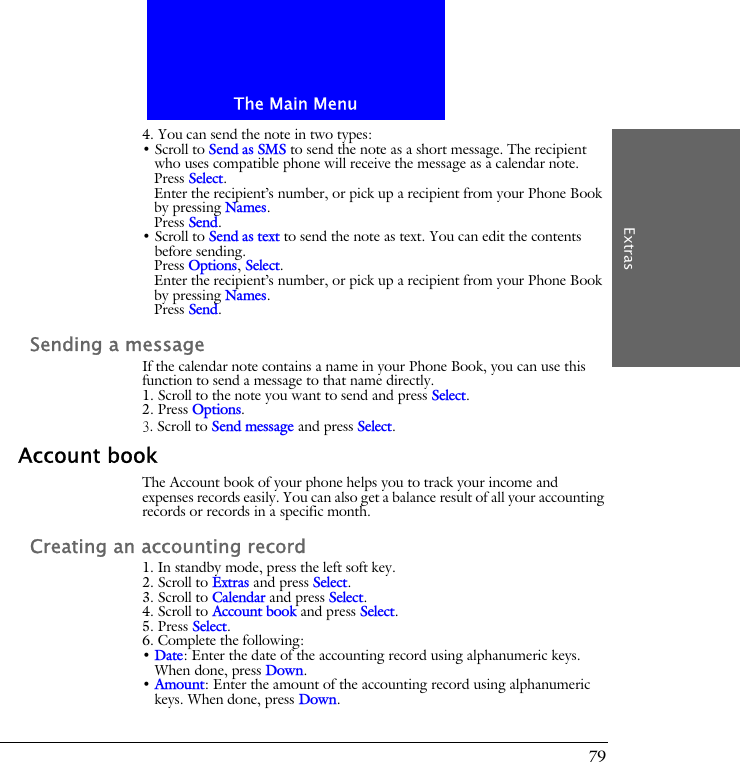 The Main MenuExtras794. You can send the note in two types:&bull; Scroll to Send as SMS to send the note as a short message. The recipient who uses compatible phone will receive the message as a calendar note.Press Select.Enter the recipient&rsquo;s number, or pick up a recipient from your Phone Book by pressing Names.Press Send.&bull; Scroll to Send as text to send the note as text. You can edit the contents before sending.Press Options, Select.Enter the recipient&rsquo;s number, or pick up a recipient from your Phone Book by pressing Names.Press Send.Sending a messageIf the calendar note contains a name in your Phone Book, you can use this function to send a message to that name directly.1. Scroll to the note you want to send and press Select.2. Press Options.3. Scroll to Send message and press Select.Account bookThe Account book of your phone helps you to track your income and expenses records easily. You can also get a balance result of all your accounting records or records in a specific month.Creating an accounting record1. In standby mode, press the left soft key.2. Scroll to Extras and press Select.3. Scroll to Calendar and press Select.4. Scroll to Account book and press Select.5. Press Select.6. Complete the following:&bull; Date: Enter the date of the accounting record using alphanumeric keys. When done, press Down.&bull; Amount: Enter the amount of the accounting record using alphanumeric keys. When done, press Down.