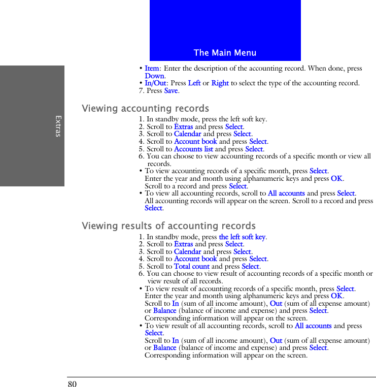 The Main MenuExtras80&bull; Item: Enter the description of the accounting record. When done, press Down.&bull; In/Out: Press Left or Right to select the type of the accounting record.7. Press Save.Viewing accounting records1. In standby mode, press the left soft key.2. Scroll to Extras and press Select.3. Scroll to Calendar and press Select.4. Scroll to Account book and press Select.5. Scroll to Accounts list and press Select.6. You can choose to view accounting records of a specific month or view all records.&bull; To view accounting records of a specific month, press Select.Enter the year and month using alphanumeric keys and press OK.Scroll to a record and press Select.&bull; To view all accounting records, scroll to All accounts and press Select.All accounting records will appear on the screen. Scroll to a record and press Select.Viewing results of accounting records1. In standby mode, press the left soft key.2. Scroll to Extras and press Select.3. Scroll to Calendar and press Select.4. Scroll to Account book and press Select.5. Scroll to Total count and press Select.6. You can choose to view result of accounting records of a specific month or view result of all records.&bull; To view result of accounting records of a specific month, press Select.Enter the year and month using alphanumeric keys and press OK.Scroll to In (sum of all income amount), Out (sum of all expense amount) or Balance (balance of income and expense) and press Select.Corresponding information will appear on the screen.&bull; To view result of all accounting records, scroll to All accounts and press Select.Scroll to In (sum of all income amount), Out (sum of all expense amount) or Balance (balance of income and expense) and press Select.Corresponding information will appear on the screen.
