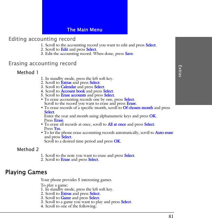 The Main MenuExtras81Editing accounting record1. Scroll to the accounting record you want to edit and press Select.2. Scroll to Edit and press Select.3. Edit the accounting record. When done, press Save.Erasing accounting recordMethod 11. In standby mode, press the left soft key.2. Scroll to Extras and press Select.3. Scroll to Calendar and press Select.4. Scroll to Account book and press Select.5. Scroll to Erase accounts and press Select.&bull; To erase accounting records one by one, press Select. Scroll to the record you want to erase and press Erase.&bull; To erase records of a specific month, scroll to Of chosen month and press Select. Enter the year and month using alphanumeric keys and press OK.Press Erase.&bull; To erase all records at once, scroll to All at once and press Select.Press Yes.&bull; To let the phone erase accounting records automatically, scroll to Auto erase and press Select.Scroll to a desired time period and press OK.Method 21. Scroll to the note you want to erase and press Select.2. Scroll to Erase and press Select.Playing GamesYour phone provides 5 interesting games.To play a game:1. In standby mode, press the left soft key.2. Scroll to Extras and press Select.3. Scroll to Game and press Select.3. Scroll to a game you want to play and press Select.4. Scroll to one of the following: