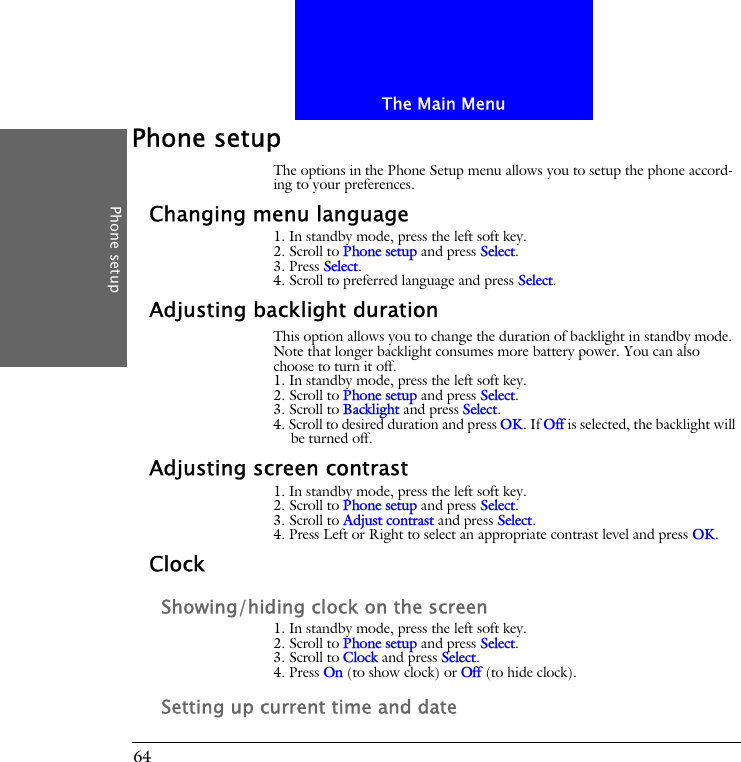 The Main MenuPhone setup64Phone setupThe options in the Phone Setup menu allows you to setup the phone accord-ing to your preferences.Changing menu language1. In standby mode, press the left soft key.2. Scroll to Phone setup and press Select.3. Press Select.4. Scroll to preferred language and press Select.Adjusting backlight durationThis option allows you to change the duration of backlight in standby mode. Note that longer backlight consumes more battery power. You can also choose to turn it off.1. In standby mode, press the left soft key.2. Scroll to Phone setup and press Select.3. Scroll to Backlight and press Select.4. Scroll to desired duration and press OK. If Off is selected, the backlight will be turned off.Adjusting screen contrast1. In standby mode, press the left soft key.2. Scroll to Phone setup and press Select.3. Scroll to Adjust contrast and press Select.4. Press Left or Right to select an appropriate contrast level and press OK.ClockShowing/hiding clock on the screen1. In standby mode, press the left soft key.2. Scroll to Phone setup and press Select.3. Scroll to Clock and press Select.4. Press On (to show clock) or Off (to hide clock).Setting up current time and date