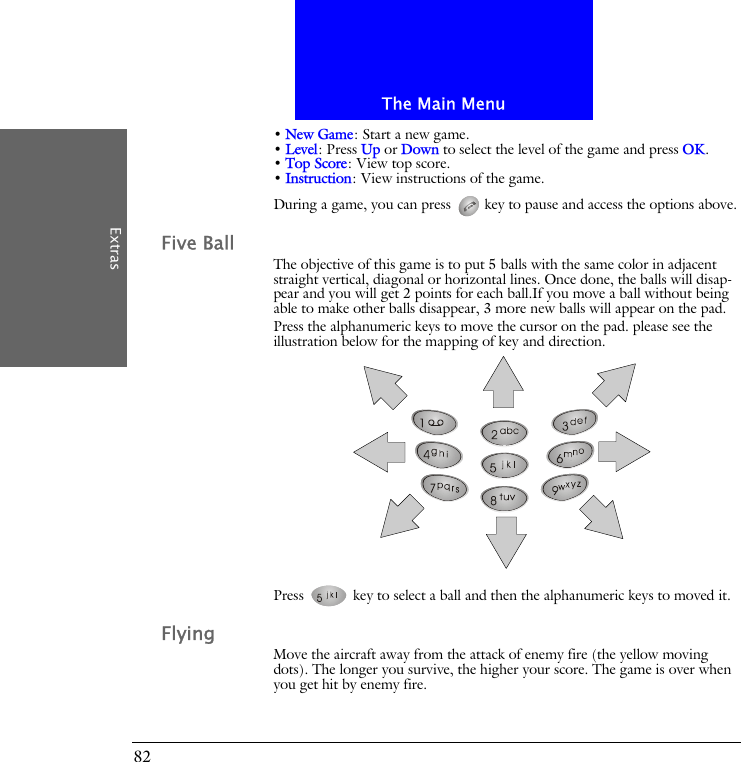The Main MenuExtras82&bull; New Game: Start a new game.&bull; Level: Press Up or Down to select the level of the game and press OK.&bull; Top Score: View top score.&bull; Instruction: View instructions of the game.During a game, you can press   key to pause and access the options above.Five BallThe objective of this game is to put 5 balls with the same color in adjacent straight vertical, diagonal or horizontal lines. Once done, the balls will disap-pear and you will get 2 points for each ball.If you move a ball without being able to make other balls disappear, 3 more new balls will appear on the pad.Press the alphanumeric keys to move the cursor on the pad. please see the illustration below for the mapping of key and direction.Press   key to select a ball and then the alphanumeric keys to moved it.FlyingMove the aircraft away from the attack of enemy fire (the yellow moving dots). The longer you survive, the higher your score. The game is over when you get hit by enemy fire.