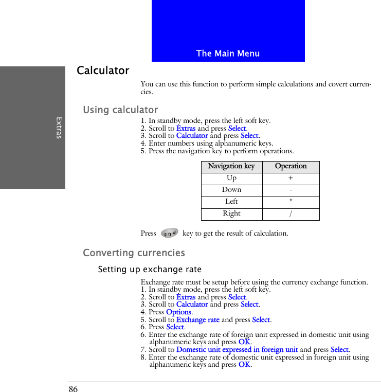 The Main MenuExtras86CalculatorYou can use this function to perform simple calculations and covert curren-cies.Using calculator1. In standby mode, press the left soft key.2. Scroll to Extras and press Select.3. Scroll to Calculator and press Select.4. Enter numbers using alphanumeric keys.5. Press the navigation key to perform operations.Press   key to get the result of calculation.Converting currenciesSetting up exchange rateExchange rate must be setup before using the currency exchange function.1. In standby mode, press the left soft key.2. Scroll to Extras and press Select.3. Scroll to Calculator and press Select.4. Press Options.5. Scroll to Exchange rate and press Select.6. Press Select.6. Enter the exchange rate of foreign unit expressed in domestic unit using alphanumeric keys and press OK.7. Scroll to Domestic unit expressed in foreign unit and press Select.8. Enter the exchange rate of domestic unit expressed in foreign unit using alphanumeric keys and press OK.Navigation key OperationUp +Down -Left *Right /