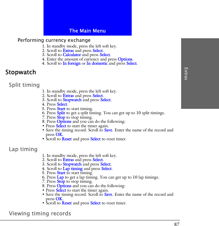 The Main MenuExtras87Performing currency exchange1. In standby mode, press the left soft key.2. Scroll to Extras and press Select.3. Scroll to Calculator and press Select.4. Enter the amount of currency and press Options.4. Scroll to In foreign or In domestic and press Select.StopwatchSplit timing1. In standby mode, press the left soft key.2. Scroll to Extras and press Select.3. Scroll to Stopwatch and press Select.4. Press Select.5. Press Start to start timing.6. Press Split to get a split timing. You can get up to 10 split timings.7. Press Stop to stop timing.8. Press Options and you can do the following:&bull; Press Select to start the timer again.&bull; Save the timing record. Scroll to Save. Enter the name of the record and press OK. &bull; Scroll to Reset and press Select to reset timer.Lap timing1. In standby mode, press the left soft key.2. Scroll to Extras and press Select.3. Scroll to Stopwatch and press Select.4. Scroll to Lap timing and press Select.5. Press Start to start timing.6. Press Lap to get a lap timing. You can get up to 10 lap timings.7. Press Stop to stop timing.8. Press Options and you can do the following:&bull; Press Select to start the timer again.&bull; Save the timing record. Scroll to Save. Enter the name of the record and press OK.&bull; Scroll to Reset and press Select to reset timer.Viewing timing records