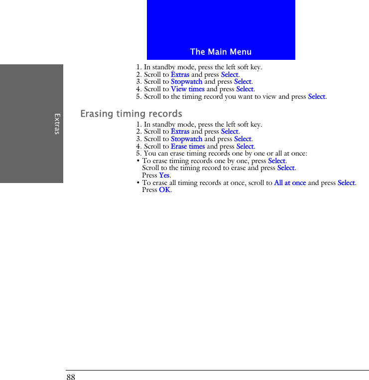 The Main MenuExtras881. In standby mode, press the left soft key.2. Scroll to Extras and press Select.3. Scroll to Stopwatch and press Select.4. Scroll to View times and press Select.5. Scroll to the timing record you want to view and press Select.Erasing timing records1. In standby mode, press the left soft key.2. Scroll to Extras and press Select.3. Scroll to Stopwatch and press Select.4. Scroll to Erase times and press Select.5. You can erase timing records one by one or all at once:&bull; To erase timing records one by one, press Select.Scroll to the timing record to erase and press Select.Press Yes.&bull; To erase all timing records at once, scroll to All at once and press Select.Press OK.